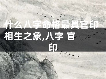 什么八字命格最具官印相生之象,八字 官 印