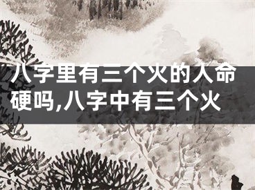 八字里有三个火的人命硬吗,八字中有三个火