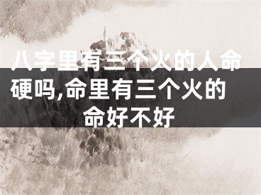 八字里有三个火的人命硬吗,命里有三个火的命好不好