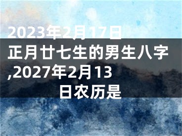 2023年2月17日正月廿七生的男生八字,2027年2月13日农历是