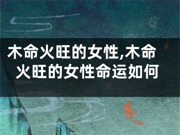 木命火旺的女性,木命火旺的女性命运如何