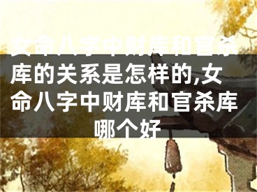 女命八字中财库和官杀库的关系是怎样的,女命八字中财库和官杀库哪个好