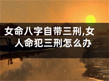 女命八字自带三刑,女人命犯三刑怎么办