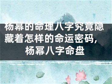 杨幂的命理八字究竟隐藏着怎样的命运密码,杨幂八字命盘