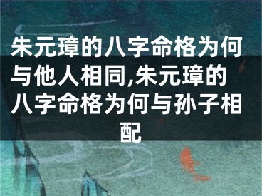 朱元璋的八字命格为何与他人相同,朱元璋的八字命格为何与孙子相配