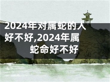 2024年对属蛇的人好不好,2024年属蛇命好不好