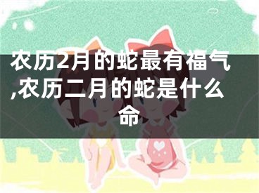 农历2月的蛇最有福气,农历二月的蛇是什么命