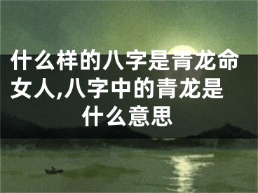 什么样的八字是青龙命女人,八字中的青龙是什么意思