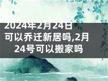 2024年2月24日可以乔迁新居吗,2月24号可以搬家吗