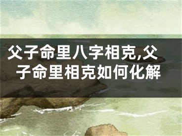父子命里八字相克,父子命里相克如何化解