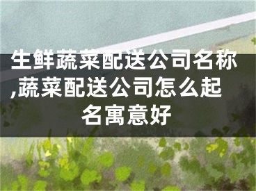 生鲜蔬菜配送公司名称,蔬菜配送公司怎么起名寓意好
