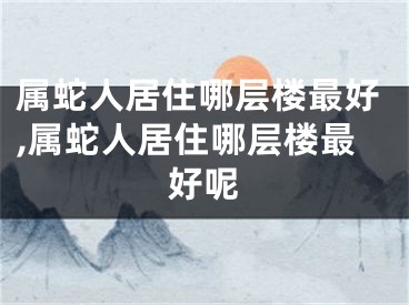 属蛇人居住哪层楼最好,属蛇人居住哪层楼最好呢