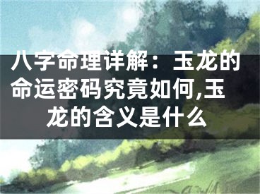 八字命理详解：玉龙的命运密码究竟如何,玉龙的含义是什么