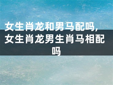 女生肖龙和男马配吗,女生肖龙男生肖马相配吗
