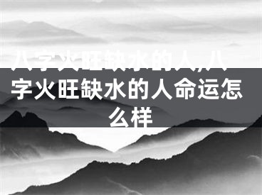 八字火旺缺水的人,八字火旺缺水的人命运怎么样
