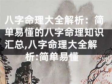 八字命理大全解析：简单易懂的八字命理知识汇总,八字命理大全解析:简单易懂
