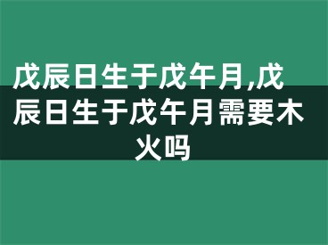 戊辰日生于戊午月,戊辰日生于戊午月需要木火吗