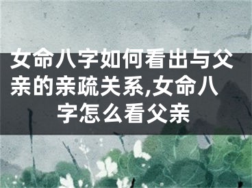 女命八字如何看出与父亲的亲疏关系,女命八字怎么看父亲