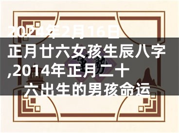 2024年2月16日正月廿六女孩生辰八字,2014年正月二十六出生的男孩命运