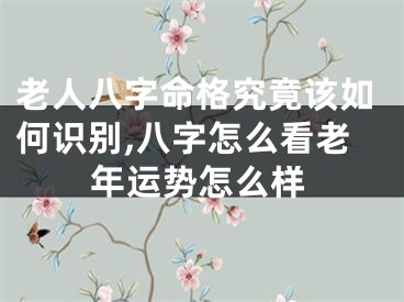 老人八字命格究竟该如何识别,八字怎么看老年运势怎么样