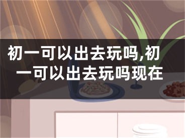 初一可以出去玩吗,初一可以出去玩吗现在
