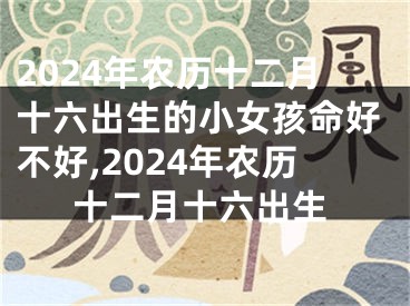 2024年农历十二月十六出生的小女孩命好不好,2024年农历十二月十六出生