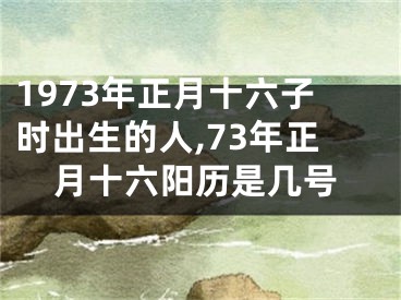 1973年正月十六子时出生的人,73年正月十六阳历是几号