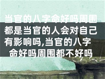 当官的八字命好吗周围都是当官的人会对自己有影响吗,当官的八字命好吗周围都不好吗