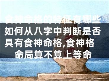 食神命格的特征有哪些如何从八字中判断是否具有食神命格,食神格命局算不算上等命