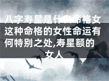 八字寿星是什么命格女这种命格的女性命运有何特别之处,寿星额的女人