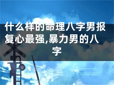什么样的命理八字男报复心最强,暴力男的八字