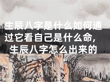 生辰八字是什么如何通过它看自己是什么命,生辰八字怎么出来的