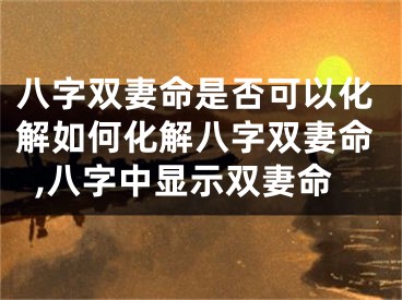 八字双妻命是否可以化解如何化解八字双妻命,八字中显示双妻命