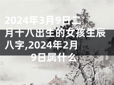 2024年3月9日二月十八出生的女孩生辰八字,2024年2月9日属什么