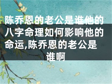 陈乔恩的老公是谁他的八字命理如何影响他的命运,陈乔恩的老公是谁啊