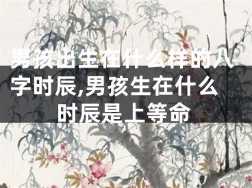 男孩出生在什么样的八字时辰,男孩生在什么时辰是上等命