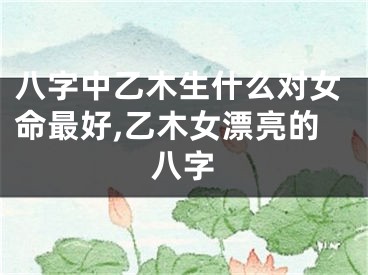 八字中乙木生什么对女命最好,乙木女漂亮的八字