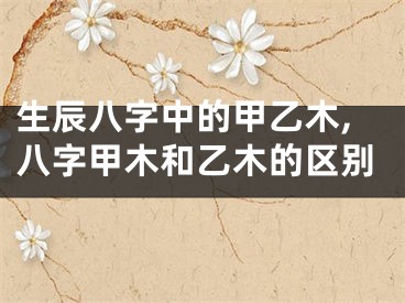 生辰八字中的甲乙木,八字甲木和乙木的区别
