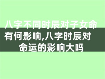 八字不同时辰对子女命有何影响,八字时辰对命运的影响大吗