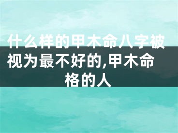 什么样的甲木命八字被视为最不好的,甲木命格的人