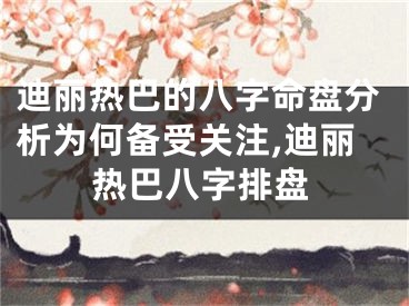 迪丽热巴的八字命盘分析为何备受关注,迪丽热巴八字排盘