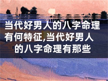 当代好男人的八字命理有何特征,当代好男人的八字命理有那些