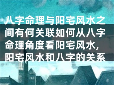 八字命理与阳宅风水之间有何关联如何从八字命理角度看阳宅风水,阳宅风水和八字的关系