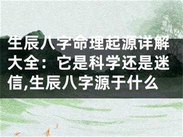 生辰八字命理起源详解大全：它是科学还是迷信,生辰八字源于什么