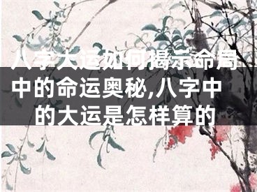 八字大运如何揭示命局中的命运奥秘,八字中的大运是怎样算的