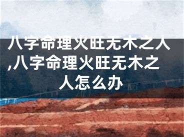 八字命理火旺无木之人,八字命理火旺无木之人怎么办