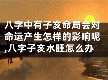 八字中有子亥命局会对命运产生怎样的影响呢,八字子亥水旺怎么办