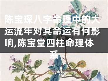 陈宝琛八字命理中的大运流年对其命运有何影响,陈宝堂四柱命理体系