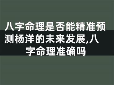 八字命理是否能精准预测杨洋的未来发展,八字命理准确吗