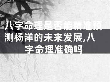 八字命理是否能精准预测杨洋的未来发展,八字命理准确吗